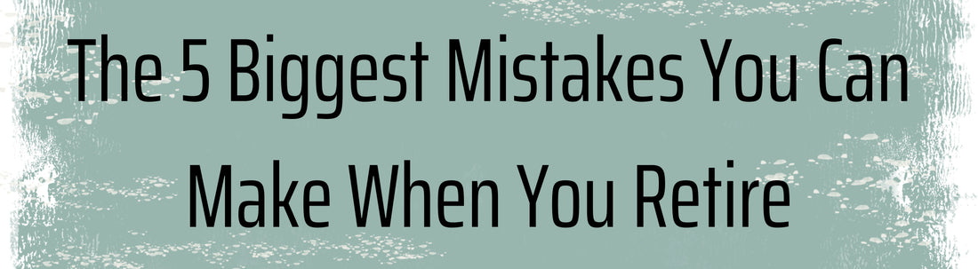 The 5 Biggest Mistakes You Can Make When You Retire